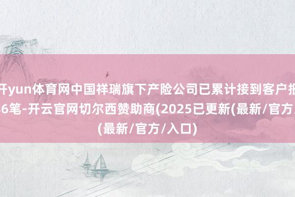 开yun体育网中国祥瑞旗下产险公司已累计接到客户报案3586笔-开云官网切尔西赞助商(2025已更新(最新/官方/入口)