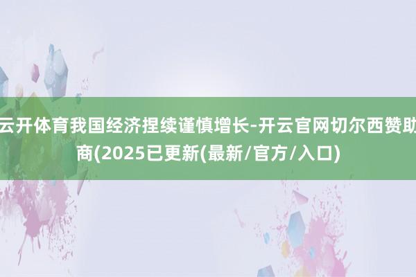 云开体育我国经济捏续谨慎增长-开云官网切尔西赞助商(2025已更新(最新/官方/入口)