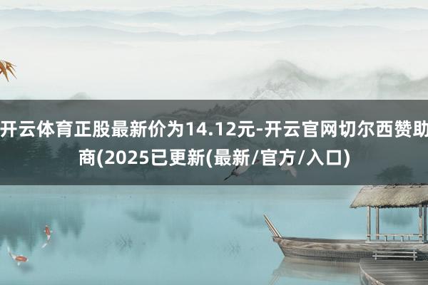 开云体育正股最新价为14.12元-开云官网切尔西赞助商(2025已更新(最新/官方/入口)
