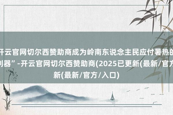 开云官网切尔西赞助商成为岭南东说念主民应付暑热的“良方利器”-开云官网切尔西赞助商(2025已更新(最新/官方/入口)