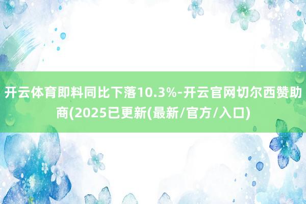 开云体育即料同比下落10.3%-开云官网切尔西赞助商(2025已更新(最新/官方/入口)