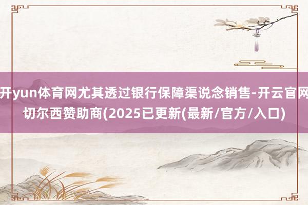 开yun体育网尤其透过银行保障渠说念销售-开云官网切尔西赞助商(2025已更新(最新/官方/入口)