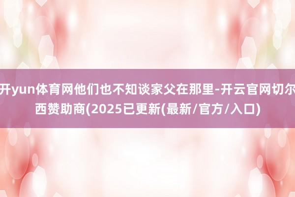 开yun体育网他们也不知谈家父在那里-开云官网切尔西赞助商(2025已更新(最新/官方/入口)