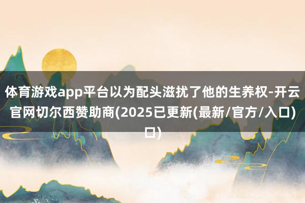 体育游戏app平台以为配头滋扰了他的生养权-开云官网切尔西赞助商(2025已更新(最新/官方/入口)