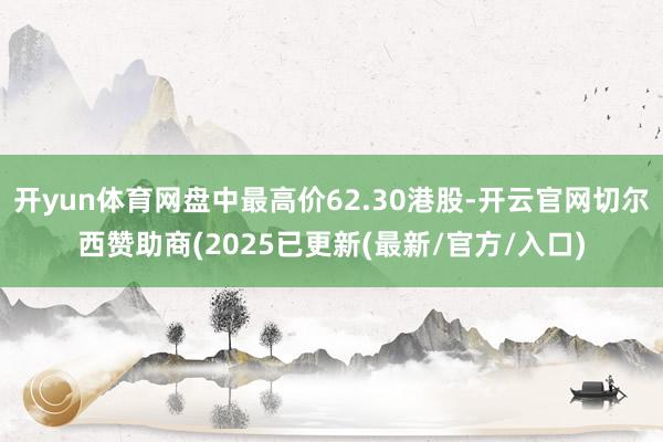 开yun体育网盘中最高价62.30港股-开云官网切尔西赞助商(2025已更新(最新/官方/入口)