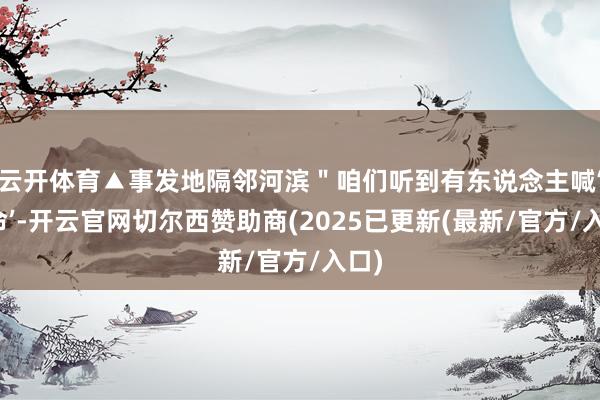 云开体育▲事发地隔邻河滨＂咱们听到有东说念主喊‘救命’-开云官网切尔西赞助商(2025已更新(最新/官方/入口)