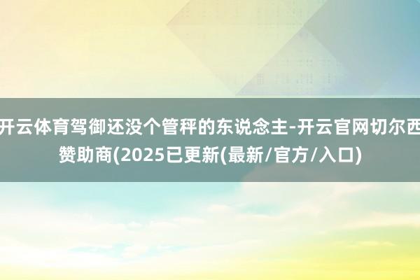 开云体育驾御还没个管秤的东说念主-开云官网切尔西赞助商(2025已更新(最新/官方/入口)
