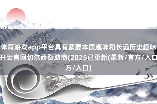 体育游戏app平台具有紧要本质趣味和长远历史趣味-开云官网切尔西赞助商(2025已更新(最新/官方/入口)