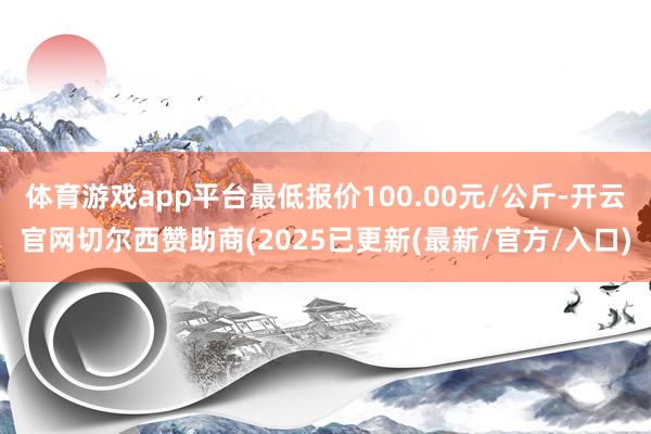 体育游戏app平台最低报价100.00元/公斤-开云官网切尔西赞助商(2025已更新(最新/官方/入口)