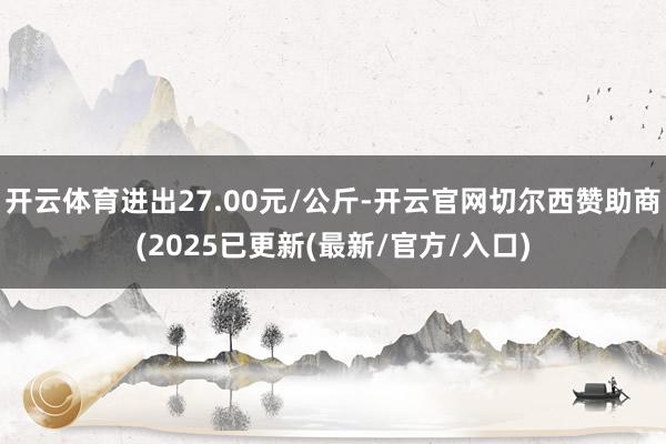 开云体育进出27.00元/公斤-开云官网切尔西赞助商(2025已更新(最新/官方/入口)