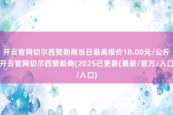 开云官网切尔西赞助商当日最高报价18.00元/公斤-开云官网切尔西赞助商(2025已更新(最新/官方/入口)