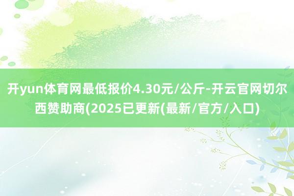 开yun体育网最低报价4.30元/公斤-开云官网切尔西赞助商(2025已更新(最新/官方/入口)