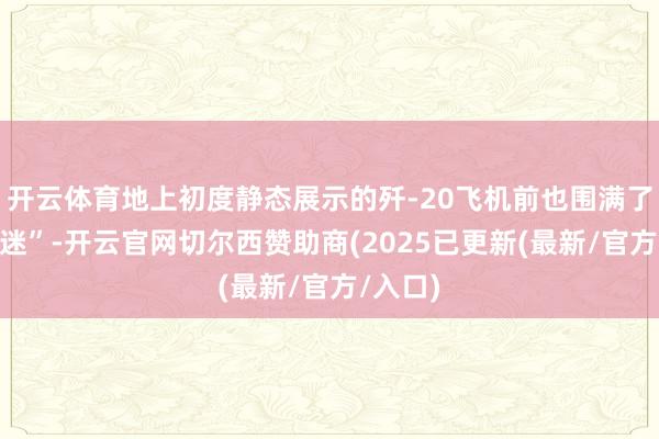 开云体育地上初度静态展示的歼-20飞机前也围满了“航空迷”-开云官网切尔西赞助商(2025已更新(最新/官方/入口)