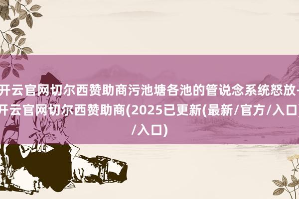 开云官网切尔西赞助商污池塘各池的管说念系统怒放-开云官网切尔西赞助商(2025已更新(最新/官方/入口)