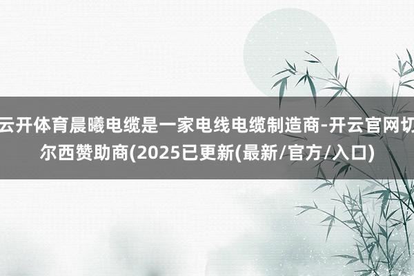 云开体育晨曦电缆是一家电线电缆制造商-开云官网切尔西赞助商(2025已更新(最新/官方/入口)