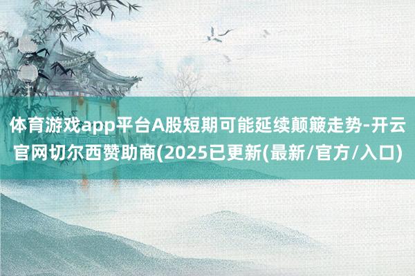 体育游戏app平台　　A股短期可能延续颠簸走势-开云官网切尔西赞助商(2025已更新(最新/官方/入口)