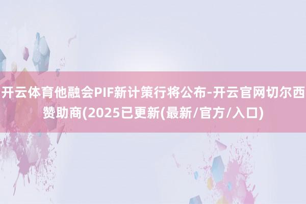 开云体育他融会PIF新计策行将公布-开云官网切尔西赞助商(2025已更新(最新/官方/入口)