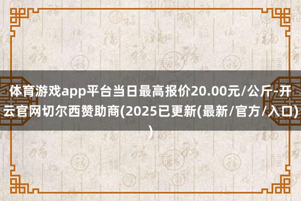 体育游戏app平台当日最高报价20.00元/公斤-开云官网切尔西赞助商(2025已更新(最新/官方/入口)