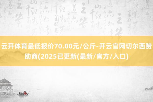 云开体育最低报价70.00元/公斤-开云官网切尔西赞助商(2025已更新(最新/官方/入口)