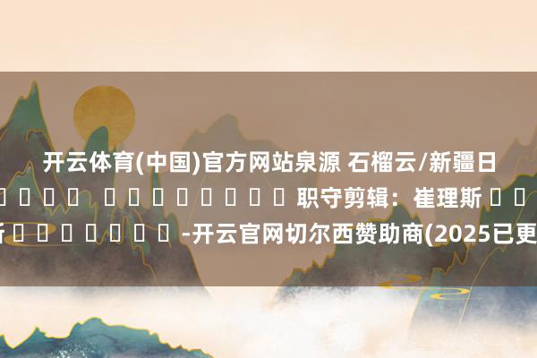 开云体育(中国)官方网站　　泉源 石榴云/新疆日报原创												  								职守剪辑：崔理斯 							-开云官网切尔西赞助商(2025已更新(最新/官方/入口)
