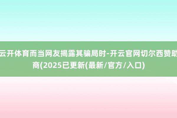 云开体育而当网友揭露其骗局时-开云官网切尔西赞助商(2025已更新(最新/官方/入口)