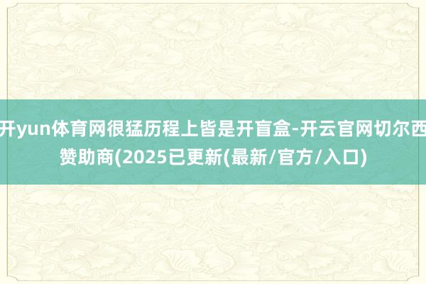开yun体育网很猛历程上皆是开盲盒-开云官网切尔西赞助商(2025已更新(最新/官方/入口)