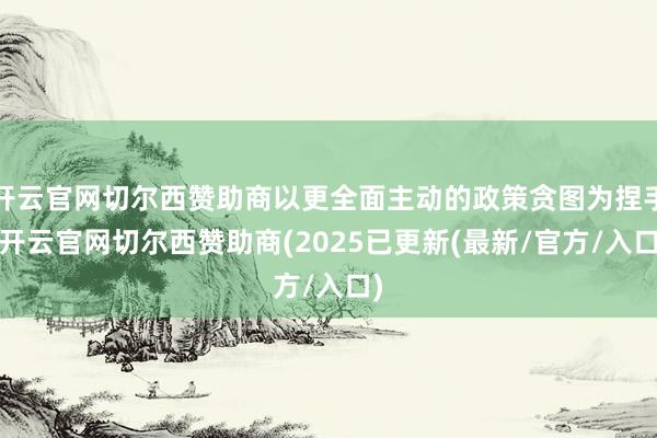 开云官网切尔西赞助商以更全面主动的政策贪图为捏手-开云官网切尔西赞助商(2025已更新(最新/官方/入口)