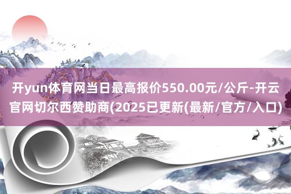 开yun体育网当日最高报价550.00元/公斤-开云官网切尔西赞助商(2025已更新(最新/官方/入口)