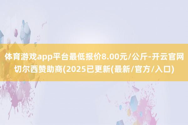体育游戏app平台最低报价8.00元/公斤-开云官网切尔西赞助商(2025已更新(最新/官方/入口)