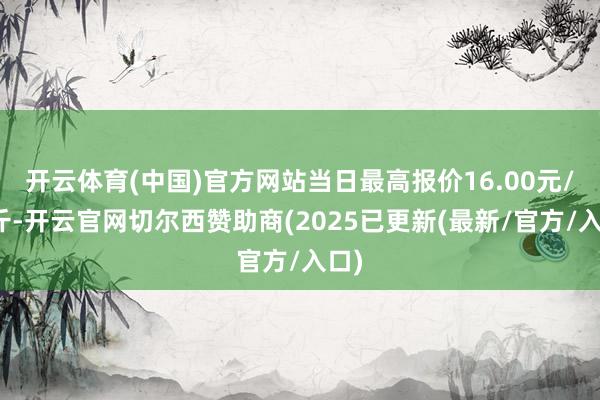 开云体育(中国)官方网站当日最高报价16.00元/公斤-开云官网切尔西赞助商(2025已更新(最新/官方/入口)