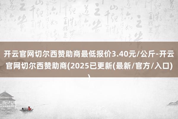 开云官网切尔西赞助商最低报价3.40元/公斤-开云官网切尔西赞助商(2025已更新(最新/官方/入口)