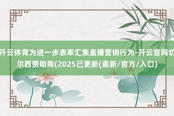 开云体育为进一步表率汇集直播营销行为-开云官网切尔西赞助商(2025已更新(最新/官方/入口)