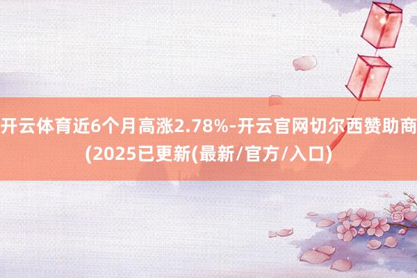 开云体育近6个月高涨2.78%-开云官网切尔西赞助商(2025已更新(最新/官方/入口)