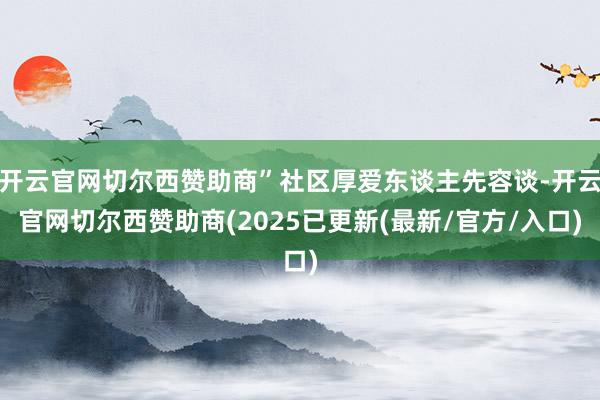 开云官网切尔西赞助商”社区厚爱东谈主先容谈-开云官网切尔西赞助商(2025已更新(最新/官方/入口)