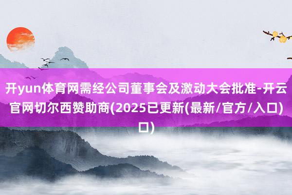 开yun体育网需经公司董事会及激动大会批准-开云官网切尔西赞助商(2025已更新(最新/官方/入口)
