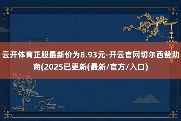云开体育正股最新价为8.93元-开云官网切尔西赞助商(2025已更新(最新/官方/入口)