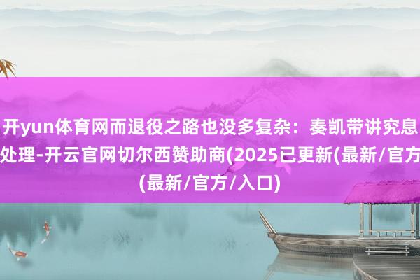 开yun体育网而退役之路也没多复杂：奏凯带讲究息争放弃处理-开云官网切尔西赞助商(2025已更新(最新/官方/入口)