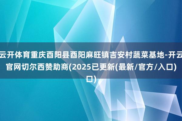 云开体育重庆酉阳县酉阳麻旺镇吉安村蔬菜基地-开云官网切尔西赞助商(2025已更新(最新/官方/入口)