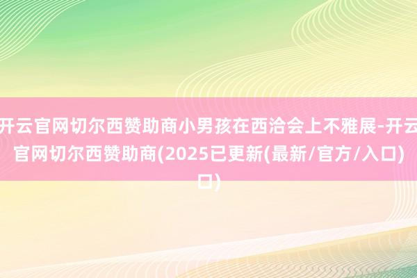 开云官网切尔西赞助商小男孩在西洽会上不雅展-开云官网切尔西赞助商(2025已更新(最新/官方/入口)