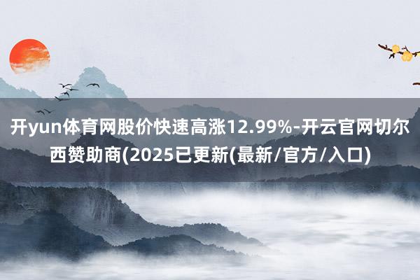 开yun体育网股价快速高涨12.99%-开云官网切尔西赞助商(2025已更新(最新/官方/入口)