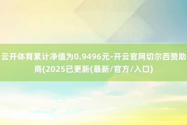 云开体育累计净值为0.9496元-开云官网切尔西赞助商(2025已更新(最新/官方/入口)
