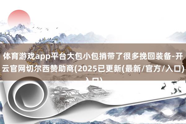 体育游戏app平台大包小包捎带了很多挽回装备-开云官网切尔西赞助商(2025已更新(最新/官方/入口)