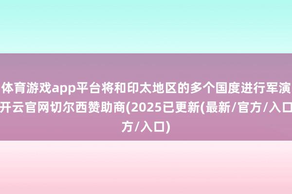 体育游戏app平台将和印太地区的多个国度进行军演-开云官网切尔西赞助商(2025已更新(最新/官方/入口)