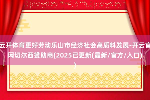 云开体育更好劳动乐山市经济社会高质料发展-开云官网切尔西赞助商(2025已更新(最新/官方/入口)