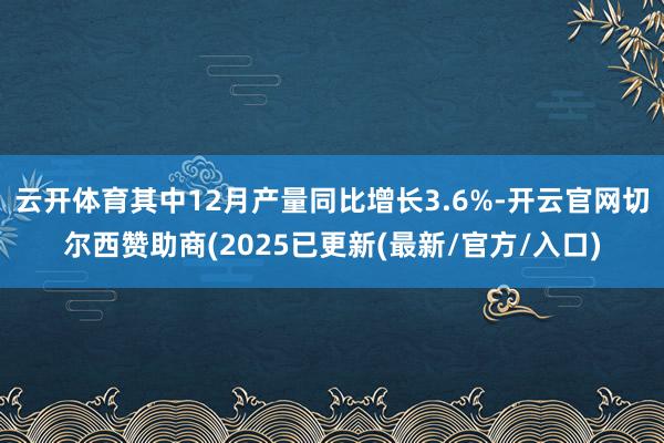 云开体育其中12月产量同比增长3.6%-开云官网切尔西赞助商(2025已更新(最新/官方/入口)
