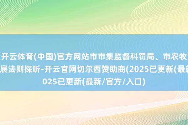 开云体育(中国)官方网站市市集监督科罚局、市农牧局进驻企业开展法则探听-开云官网切尔西赞助商(2025已更新(最新/官方/入口)