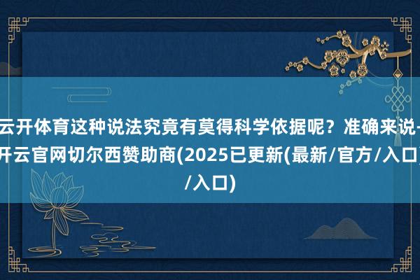 云开体育这种说法究竟有莫得科学依据呢？准确来说-开云官网切尔西赞助商(2025已更新(最新/官方/入口)