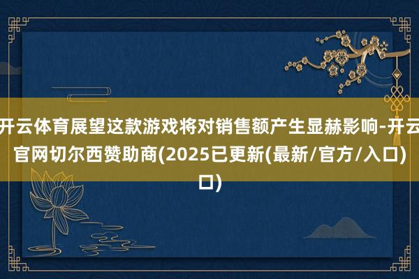 开云体育展望这款游戏将对销售额产生显赫影响-开云官网切尔西赞助商(2025已更新(最新/官方/入口)