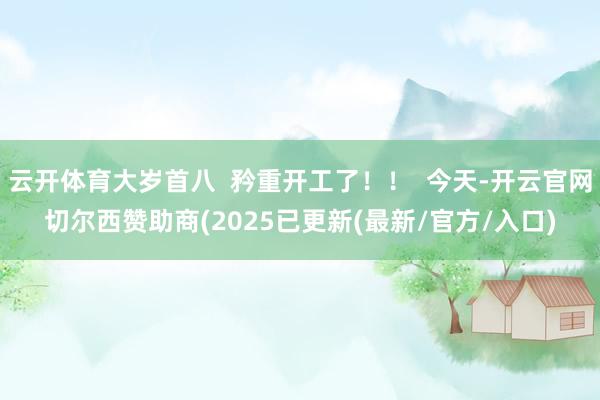 云开体育大岁首八 矜重开工了!! 今天-开云官网切尔西赞助商(2025已更新(最新/官方/入口)