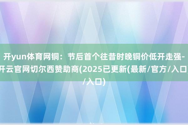 开yun体育网铜：节后首个往昔时晚铜价低开走强-开云官网切尔西赞助商(2025已更新(最新/官方/入口)